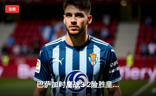 巴萨加时鏖战3-2险胜皇马，莱万帽子戏法导演国家德比经典逆转